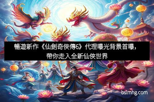 暢遊新作《仙劍奇俠傳6》代理曝光背景首曝，帶你走入全新仙俠世界